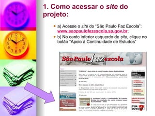 1. Como acessar o  site  do projeto: a) Acesse o  site  do “São Paulo Faz Escola”:  www.saopaulofazescola.sp.gov.br ; b) No canto inferior esquerdo do  site , clique no botão “Apoio à Continuidade de Estudos”   