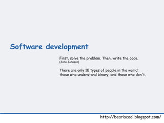 Software development   http://beariscool.blogspot.com/ First, solve the problem. Then, write the code. (John Johnson)  There are only 10 types of people in the world:  those who understand binary, and those who don't. 