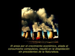 El ansia por el crecimiento económico, aliada al consumismo compulsivo, resultó en la dilapidación  sin precedentes de la Naturaleza.  