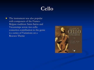 Cello The instrument was also popular with composers of the Franco-Belgian tradition: Saint-Saëns and Vieuxtemps wrote two cello concertos contribution to the genre is a series of Variations on a Rococo Theme  