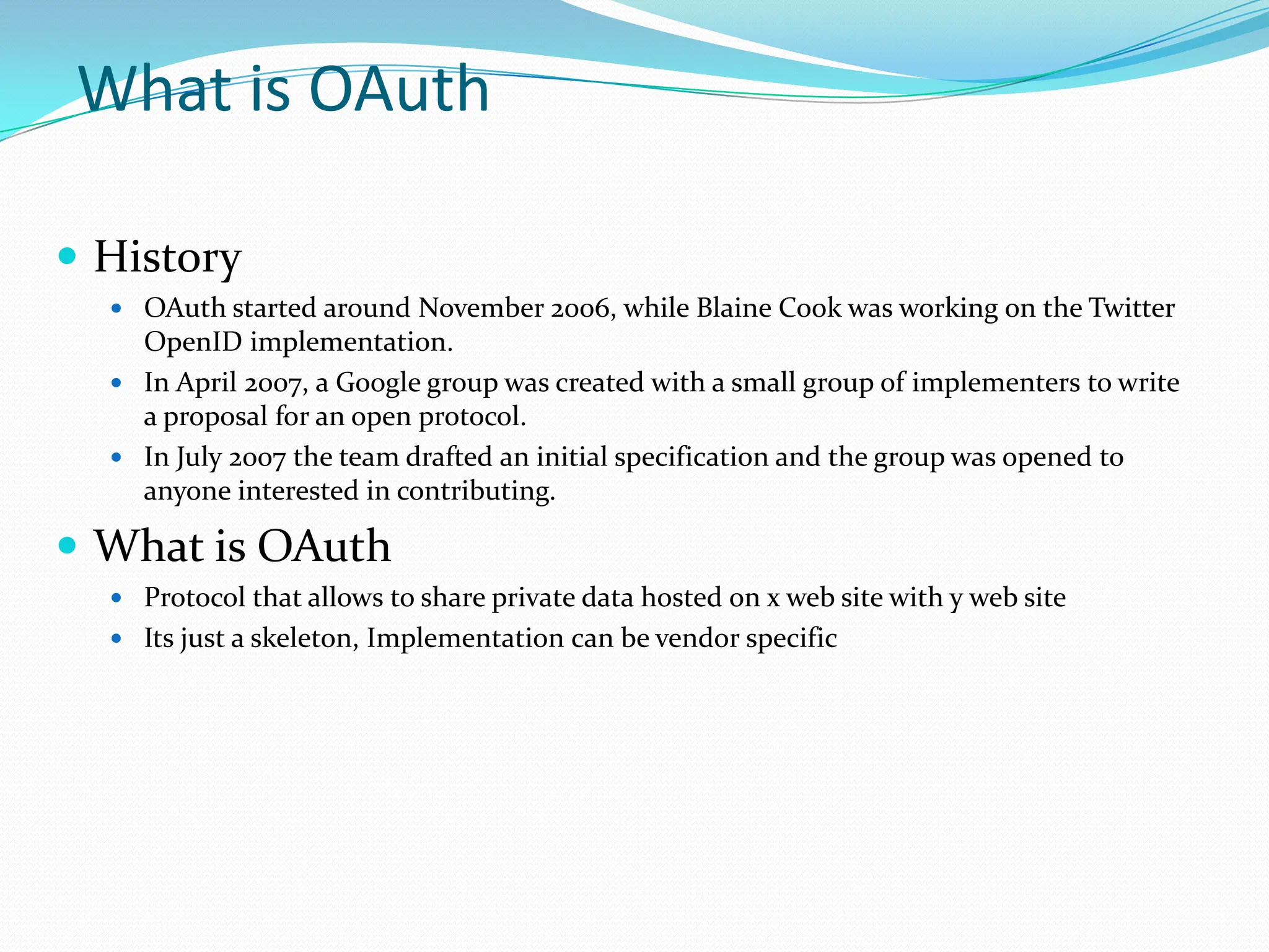 What is OAuthHistoryOAuth started around November 2006, while Blaine Cook was working on the Twitter OpenID implementation.In April 2007, a Google group was created with a small group of implementers to write a proposal for an open protocol.In July 2007 the team drafted an initial specification and the group was opened to anyone interested in contributing.What is OAuthProtocol that allows to share private data hosted on x web site with y web siteIts just a skeleton, Implementation can be vendor specific