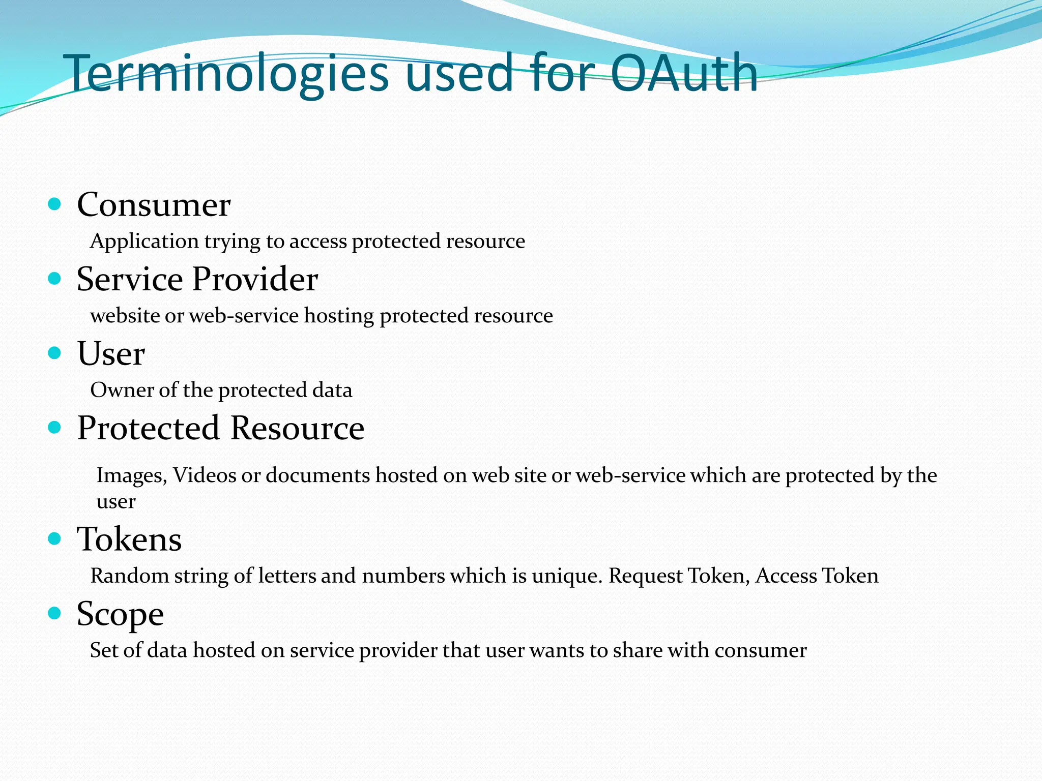 Terminologies used for OAuthConsumerApplication trying to access protected resourceService Providerwebsite or web-service hosting protected resourceUserOwner of the protected dataProtected ResourceImages, Videos or documents hosted on web site or web-service which are protected by the userTokensRandom string of letters and numbers which is unique. Request Token, Access TokenScopeSet of data hosted on service provider that user wants to share with consumer