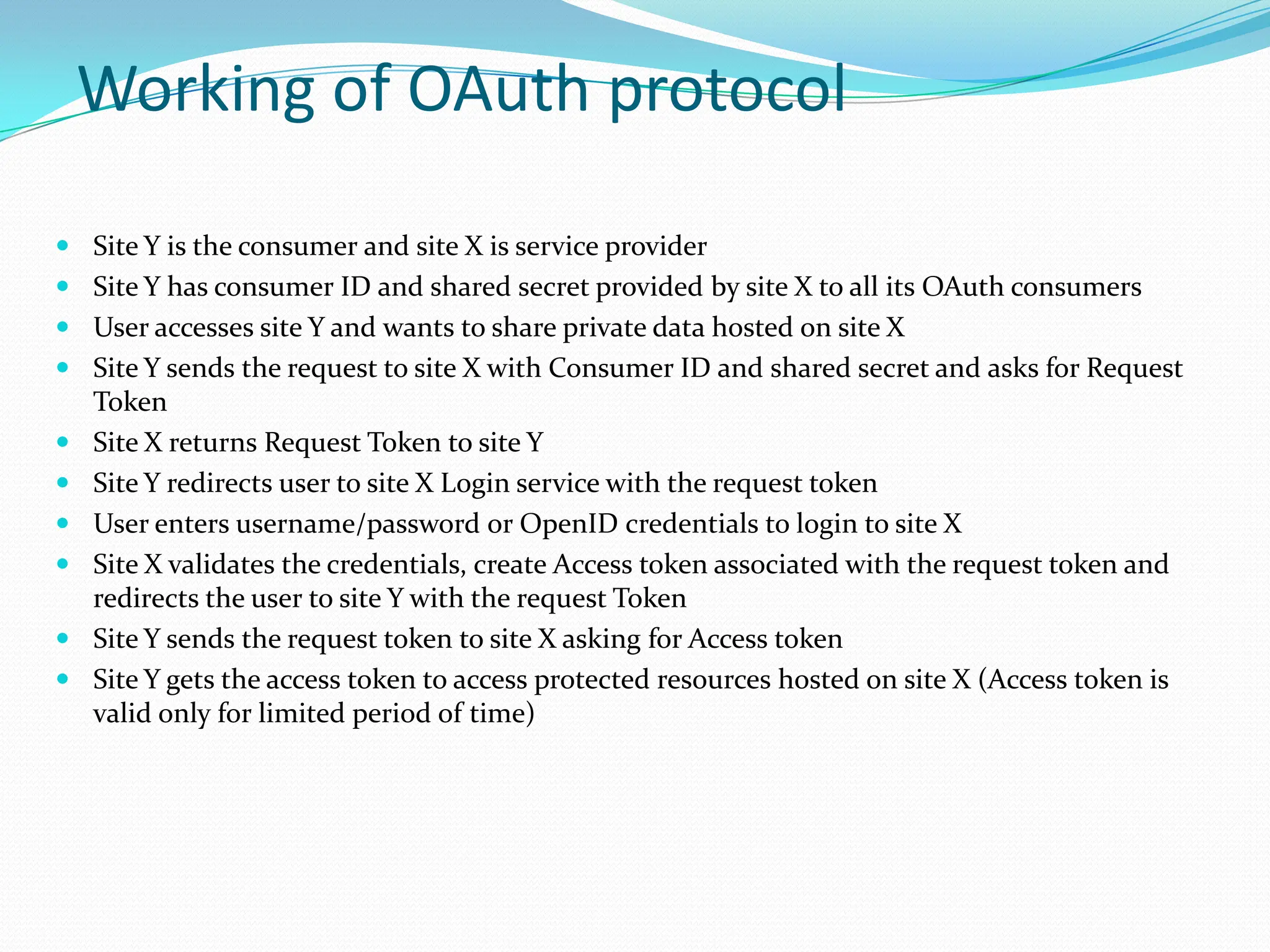Working of OAuth protocol Site Y is the consumer and site X is service providerSite Y has consumer ID and shared secret provided by site X to all its OAuth consumersUser accesses site Y and wants to share private data hosted on site XSite Y sends the request to site X with Consumer ID and shared secret and asks for Request TokenSite X returns Request Token to site YSite Y redirects user to site X Login service with the request tokenUser enters username/password or OpenID credentials to login to site XSite X validates the credentials, create Access token associated with the request token and redirects the user to site Y with the request TokenSite Y sends the request token to site X asking for Access tokenSite Y gets the access token to access protected resources hosted on site X (Access token is valid only for limited period of time)