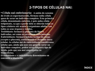 2-TIPOS DE CÉLULAS NAI: Célula nai embrionaria:   A unión do xenoma do óvulo co espermatozoide, fórmase unha célula quen de xerar un individuo completo. Esta primeira célula, denominada embrión, é pois unha célula totipotente, xa que a partir dela se obterán todos os tipos celulares até acadar o organismo adulto, con todos os seus órganos e tecidos. Trofoblasto: formará a placenta do futuro indivuduo, así coma as envolturas embrionarias.  Embrioblasto: formará tódolos tecidos do corpo excepto a placenta, conformando a chamada masa celular. As células nai do embrioblasto considéranse células que, aínda que non son quen de xerar un individuo completo, poden xerar calquera tipo de tecido, polo que son moi empregadas en biomedicina.  O trofoblasto e o embrioblasto denomínanse en conxunto o blastocito. ÍNDICE 