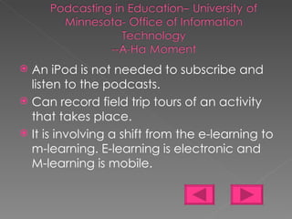 An iPod is not needed to subscribe and listen to the podcasts. Can record field trip tours of an activity that takes place. It is involving a shift from the e-learning to m-learning. E-learning is electronic and M-learning is mobile. 