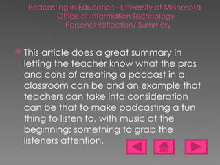 This article does a great summary in letting the teacher know what the pros and cons of creating a podcast in a classroom can be and an example that teachers can take into consideration can be that to make podcasting a fun thing to listen to, with music at the beginning; something to grab the listeners attention. 