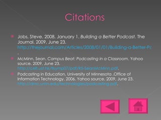 Jobs, Steve. 2008, January 1.  Building a Better Podcast.  The Journal. 2009, June 23.  http://thejournal.com/Articles/2008/01/01/Building-a-Better-Podcast.aspx?Page=5 . McMinn, Sean.  Campus Beat: Podcasting in a Classroom.  Yahoo source. 2009, June 23.  http://celt.ust.hk/tlsymp07/pdf/R5-SeanMcMinn.pdf . Podcasting in Education, University of Minnesota ,Office of Information Technology. 2006. Yahoo source. 2009, June 23.  http://dmc.umn.edu/technologies/podcasting.pdf . 