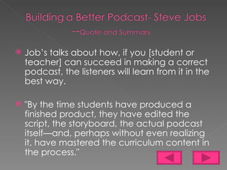 Job’s talks about how, if you [student or teacher] can succeed in making a correct podcast, the listeners will learn from it in the best way. "By the time students have produced a finished product, they have edited the script, the storyboard, the actual podcast itself—and, perhaps without even realizing it, have mastered the curriculum content in the process."  