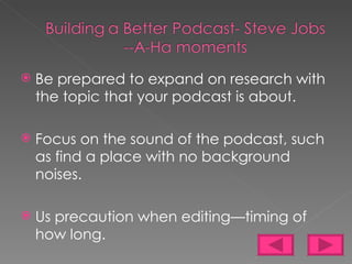 Be prepared to expand on research with the topic that your podcast is about. Focus on the sound of the podcast, such as find a place with no background noises. Us precaution when editing—timing of how long. 
