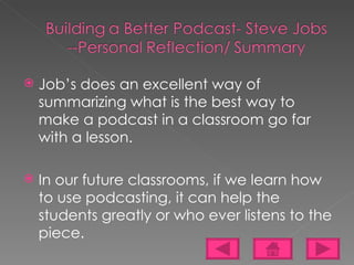 Job’s does an excellent way of summarizing what is the best way to make a podcast in a classroom go far with a lesson. In our future classrooms, if we learn how to use podcasting, it can help the students greatly or who ever listens to the piece. 