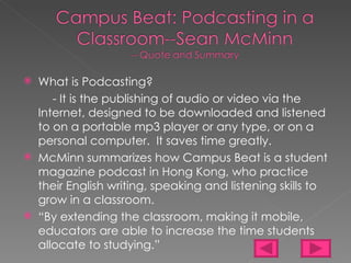 What is Podcasting?  - It is the publishing of audio or video via the Internet, designed to be downloaded and listened to on a portable mp3 player or any type, or on a personal computer.  It saves time greatly. McMinn summarizes how Campus Beat is a student magazine podcast in Hong Kong, who practice their English writing, speaking and listening skills to grow in a classroom. “ By extending the classroom, making it mobile, educators are able to increase the time students allocate to studying.”  