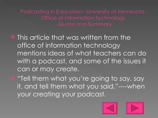 This article that was written from the office of information technology mentions ideas of what teachers can do with a podcast, and some of the issues it can or may create. “ Tell them what you’re going to say, say it, and tell them what you said.”----when your creating your podcast. 