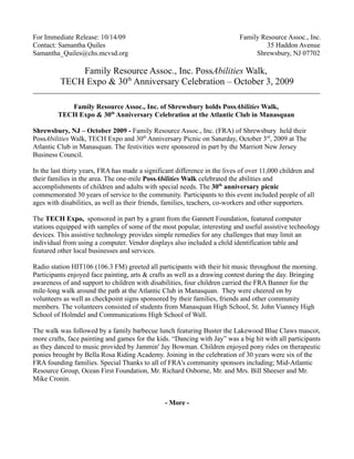 For Immediate Release: 10/14/09                                             Family Resource Assoc., Inc.
Contact: Samantha Quiles                                                            35 Haddon Avenue
Samantha_Quiles@chs.mcvsd.org                                                    Shrewsbury, NJ 07702

              Family Resource Assoc., Inc. PossAbilities Walk,
          TECH Expo & 30th Anniversary Celebration – October 3, 2009

            Family Resource Assoc., Inc. of Shrewsbury holds PossAbilities Walk,
         TECH Expo & 30th Anniversary Celebration at the Atlantic Club in Manasquan

Shrewsbury, NJ – October 2009 - Family Resource Assoc., Inc. (FRA) of Shrewsbury held their
PossAbilities Walk, TECH Expo and 30th Anniversary Picnic on Saturday, October 3rd, 2009 at The
Atlantic Club in Manasquan. The festivities were sponsored in part by the Marriott New Jersey
Business Council.

In the last thirty years, FRA has made a significant difference in the lives of over 11,000 children and
their families in the area. The one-mile PossAbilities Walk celebrated the abilities and
accomplishments of children and adults with special needs. The 30th anniversary picnic
commemorated 30 years of service to the community. Participants to this event included people of all
ages with disabilities, as well as their friends, families, teachers, co-workers and other supporters.

The TECH Expo, sponsored in part by a grant from the Gannett Foundation, featured computer
stations equipped with samples of some of the most popular, interesting and useful assistive technology
devices. This assistive technology provides simple remedies for any challenges that may limit an
individual from using a computer. Vendor displays also included a child identification table and
featured other local businesses and services.

Radio station HIT106 (106.3 FM) greeted all participants with their hit music throughout the morning.
Participants enjoyed face painting, arts & crafts as well as a drawing contest during the day. Bringing
awareness of and support to children with disabilities, four children carried the FRA Banner for the
mile-long walk around the path at the Atlantic Club in Manasquan. They were cheered on by
volunteers as well as checkpoint signs sponsored by their families, friends and other community
members. The volunteers consisted of students from Manasquan High School, St. John Vianney High
School of Holmdel and Communications High School of Wall.

The walk was followed by a family barbecue lunch featuring Buster the Lakewood Blue Claws mascot,
more crafts, face painting and games for the kids. “Dancing with Jay” was a big hit with all participants
as they danced to music provided by Jammin' Jay Bowman. Children enjoyed pony rides on therapeutic
ponies brought by Bella Rosa Riding Academy. Joining in the celebration of 30 years were six of the
FRA founding families. Special Thanks to all of FRA's community sponsors including; Mid-Atlantic
Resource Group, Ocean First Foundation, Mr. Richard Osborne, Mr. and Mrs. Bill Sheeser and Mr.
Mike Cronin.


                                                - More -
 