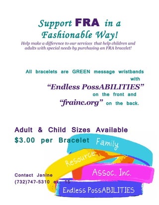 Support FRA in a
           Fashionable Way!
  Help make a difference to our services that help children and
   adults with special needs by purchasing an FRA bracelet!




    All bracelets are GREEN message wristbands
                                          with
            “Endless PossABILITIES”
                            on the front and
                  “frainc.org” on the back.


Adult & Child Sizes Available
$3.00 per Bracelet


Contact Janine
(732)747-5310 ex. 15
 