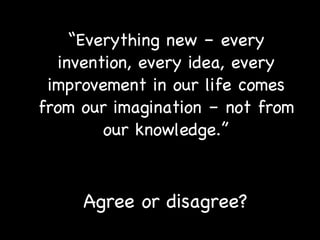 “ Everything new – every invention, every idea, every improvement in our life comes from our imagination – not from our knowledge.” Agree or disagree? 