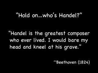 “ Hold on…who’s Handel?” “ Handel is the greatest composer who ever lived. I would bare my head and kneel at his grave.”   ~Beethoven (1824) 