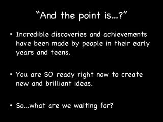 “ And the point is…?” Incredible discoveries and achievements have been made by people in their early years and teens. You are SO ready right now to create new and brilliant ideas. So…what are we waiting for? 