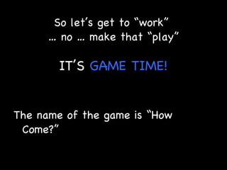So let’s get to “work”  … no … make that “play” IT’S  GAME   TIME! The name of the game is “How Come?” 