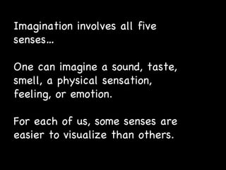Imagination involves all five senses… One can imagine a sound, taste, smell, a physical sensation, feeling, or emotion. For each of us, some senses are easier to visualize than others. 
