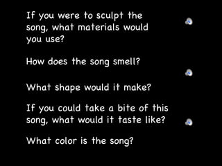 If you were to sculpt the song, what materials would you use? How does the song smell? What shape would it make? If you could take a bite of this song, what would it taste like? What color is the song? 