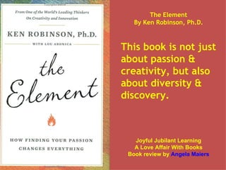 The Element By Ken Robinson, Ph.D. This book is not just about passion & creativity, but also about diversity & discovery. Joyful Jubilant Learning A Love Affair With Books Book review by  Angela Maiers 