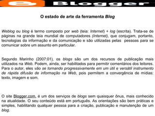 O estado de arte da ferramenta  Blog Weblog  ou  blog  é termo composto por  web  (teia:  Internet ) +  log  (escrita). Trata-se de páginas na grande teia mundial de computadores  (Internet),  que conjugam, portanto, tecnologias da informação e da comunicação e são utilizadas pelas  pessoas para se comunicar sobre um assunto  em particular .  Segundo Marinho (2007:01), os  blogs  são um dos recursos de publicação mais utilizados na  Web . Podem, ainda, ser habilitados para permitir comentários dos leitores. Para o autor, eles  vão se tornando progressivamente em um útil e versátil instrumento de rápida difusão de informação na Web , pois permitem a convergência de mídias: texto, imagem e som. O site  Blogger.com.  é um dos serviços de  blogs  sem quaisquer ônus, mais conhecido na atualidade. O seu conteúdo está em português. As orientações são bem práticas e simples, habilitando qualquer pessoa para a criação, publicação e manutenção de um  blog .  
