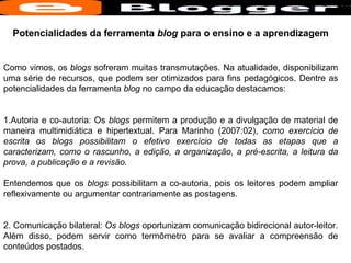 Potencialidades da ferramenta  blog  para o ensino e a aprendizagem Como vimos, os  blogs  sofreram muitas transmutações. Na atualidade, disponibilizam uma série de recursos, que podem ser otimizados para fins pedagógicos. Dentre as potencialidades da ferramenta  blog  no campo da educação destacamos:  1.Autoria e co-autoria: Os  blogs  permitem a produção e a divulgação de material de maneira multimidiática e hipertextual. Para Marinho (2007:02),  como exercício de escrita os blogs possibilitam o efetivo exercício de todas as etapas que a caracterizam, como o rascunho, a edição, a organização, a pré-escrita, a leitura da prova, a publicação e a revisão.   Entendemos que os  blogs  possibilitam a co-autoria, pois os leitores podem ampliar reflexivamente ou argumentar contrariamente as postagens.  2. Comunicação bilateral:  Os blogs  oportunizam comunicação bidirecional autor-leitor. Além disso, podem servir como termômetro para se avaliar a compreensão de conteúdos postados.  