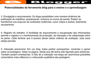 Potencialidades da ferramenta  blog  para o ensino e a aprendizagem 3. Divulgação e arquivamento: Os  blogs  possibilitam uma maneira dinâmica de publicação do trabalhos, perpassando, inclusive os muros da escola. Podem se transformar nos arquivos de conteúdos multimídia, como vídeos e áudios, facilmente recuperáveis. 4. Registro do trabalho: A facilidade de arquivamento e recuperação das informações permite o registro e o monitoramento da produção, da interação e da colaboração entre os pares. Cabe lembrar que é preciso deixar claros critérios de avaliação, caso essa esteja prevista. 5. Interação assíncrona: Em um  blog , todos podem acompanhar, comentar e opinar sobre as postagens  feitas na página, desde que ele tenha sido figurado para aceita-las. Também podem sintetizá-las. O fato de a interação nos  blogs  ser assíncrona possibilita comentários mais reflexivos e a discussão qualitativa das postagens.  