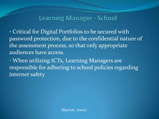 Learning Manager - School Critical for Digital Portfolios to be secured with password protection, due to the confidential nature of the assessment process, so that only appropriate audiences have access.