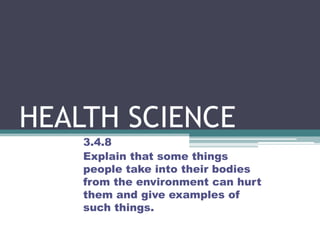HEALTH SCIENCE 3.4.8  Explain that some things people take into their bodies from the environment can hurt them and give examples of such things.  