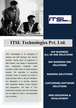 ITSL Technologies Pvt. Ltd.
                                                      SAP BUSINESS
ITSL Technologies is an emerging IT              ALL-IN-ONE SOLUTIONS
solution and SAP Business One Service
provider. Having years of experience in
ERP Domain, web design & development
                                                   SAP BUSINESS ONE
with    outstanding       credential    while         SOLUTIONS
providing world’s best of bread business
solution.   We     specialize   in   providing
complete range of product for small to
                                                  BANKING SOLUTIONS
large business entity in diverse industries.
Our philosophy is to provide customer
with streamline delivery across Cultures
                                                 CUSTOMISED SOFTWARE
and geographies. The team of ITSL                     SOLUTIONS
understands business and how technology
can be applied to build a real advantage
over a solution.
                                                   WEB DESIGNING &
                                                    DEVELOPMENT
 