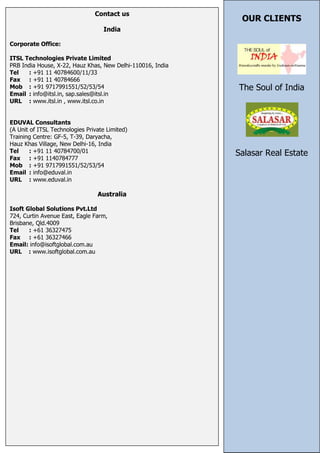 Contact us
                                                             OUR CLIENTS
                                   India

Corporate Office:

ITSL Technologies Private Limited
PRB India House, X-22, Hauz Khas, New Delhi-110016, India
Tel   : +91 11 40784600/11/33
Fax : +91 11 40784666
Mob : +91 9717991551/52/53/54                               The Soul of India
Email : info@itsl.in, sap.sales@itsl.in
URL : www.itsl.in , www.itsl.co.in


EDUVAL Consultants
(A Unit of ITSL Technologies Private Limited)
Training Centre: GF-5, T-39, Daryacha,
Hauz Khas Village, New Delhi-16, India
Tel     : +91 11 40784700/01                                Salasar Real Estate
Fax : +91 1140784777
Mob : +91 9717991551/52/53/54
Email : info@eduval.in
URL : www.eduval.in

                                 Australia

Isoft Global Solutions Pvt.Ltd
724, Curtin Avenue East, Eagle Farm,
Brisbane, Qld.4009
Tel    : +61 36327475
Fax : +61 36327466
Email: info@isoftglobal.com.au
URL : www.isoftglobal.com.au
 