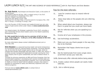 LA2M Lunch 6/2                   The ArT And Science of Good referrALS               with dr. rob Pasick and dick Beedon

                                                                           Tips for the best referrals:
Dr. Rob Pasick, Psychologist and executive coach, is the author of
several books:                                                             1.    Look for creative ways to reward referral
conversations With My old dog, 1999, re-release coming in July 2010
Balanced Leadership in unbalanced Times, 2009                                    giving.
Pet Loss: A death in the family,2001
What every Man needs to Know, 1994                                         2.    Keep close tabs on the people who are referring
Awakening from the deep Sleep: A Powerful Guide for courageous Men, 1992
Men in Therapy: A challenge of change, 1990                                      to you.

he is the founder of ceo connect and Leadersconnect you can view           3.   When asked about your business, always say
videos of past events online under Videos at www.LeadersConnect.                that it is great but you could use more leads.
com

his newest project, the Strategic Leadership forum (SLf), provides a       4.   Ask for referrals when you are speaking to a
peer mentorship format where leaders work on the Pasick Leadership              group.
development Plan.
                                                                           5.   involve all of your employees in the process.
Dr. Rob would like to invite you to a preview of SLF on June
21st. from 5:00 p.m. - 6:30 p.m. at his office located at 501 Avis
Drive in Ann Arbor.                                                        6.   use technology accelerators.

for more information please contact rob@leadersconnect.com or              7.   Make sure you you thank people in the way they
734.730.1765                                                                    like to be thanked.
Dick Beedon is a seasoned business leader and serial entrepreneur.         8.   remember that happy clients love to give
he successfully built two internet-based companies: university netcast-
ing, at one time the fourth largest sports site on the web, which he            referrals.
merged with Student Advantage and took public in 1999, and entyre, a
business process management applications provider serving the mort-        9.   Ask for testimonials from every single client;
gage industry that he grew substantially and sold to Wolters Kleuer in          scroll them across your web site.
2005.
Through his previous experience at iBM and Prime computer, dick has
demonstrated expertise in developing both solution-oriented sales pro-     10.Generously offer referrals before being asked.
cesses and successful lead generation programs. he is now the founder
of urefer an internet based referral software company that makes it        11.create a place where people can easily make
possible for businesses to easily and effectively implement their own         referrals.
referral programs.

find out more at www.uRefer.com or contact dick at                         12. Join a referral group.
rbeedon@macbeedon.com
 