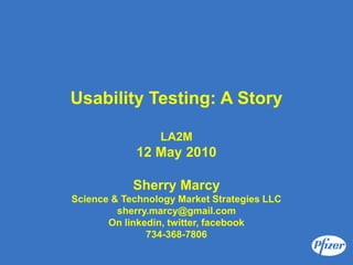 Usability Testing: A Story

                 LA2M
            12 May 2010

            Sherry Marcy
Science & Technology Market Strategies LLC
         sherry.marcy@gmail.com
       On linkedin, twitter, facebook
               734-368-7806
 