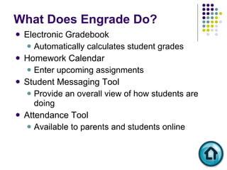 What Does Engrade Do? Electronic Gradebook  Automatically calculates student grades Homework Calendar Enter upcoming assignments Student Messaging Tool Provide an overall view of how students are doing  Attendance Tool Available to parents and students online 