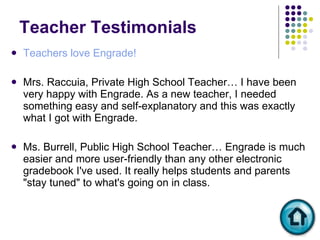 Teacher Testimonials  Teachers love Engrade! Mrs. Raccuia, Private High School Teacher… I have been very happy with Engrade. As a new teacher, I needed something easy and self-explanatory and this was exactly what I got with Engrade. Ms. Burrell, Public High School Teacher… Engrade is much easier and more user-friendly than any other electronic gradebook I've used. It really helps students and parents "stay tuned" to what's going on in class. 