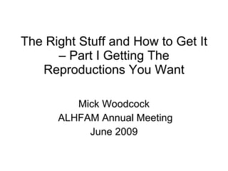 The Right Stuff and How to Get It – Part I Getting The Reproductions You Want Mick Woodcock ALHFAM Annual Meeting June 2009 