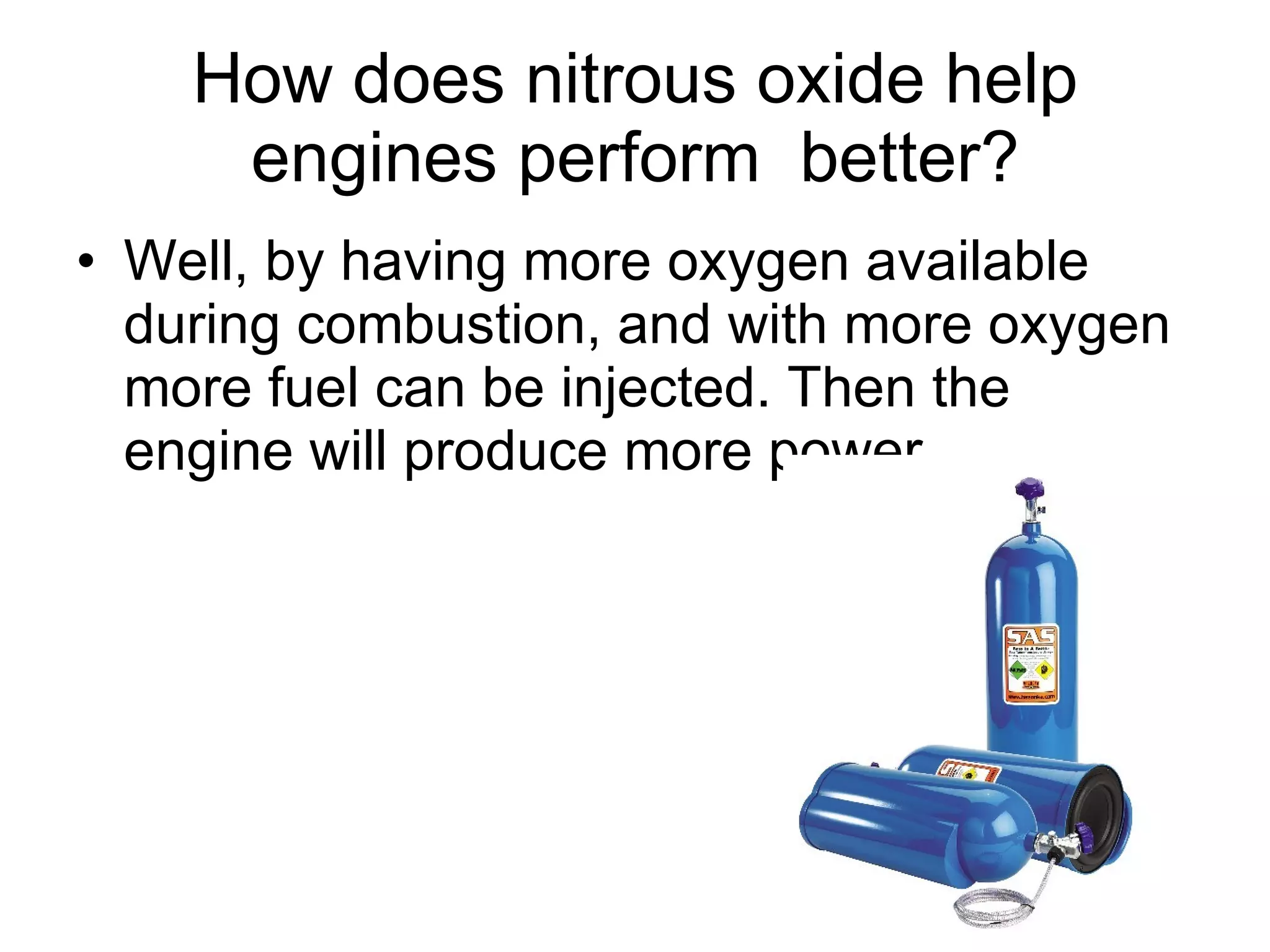 How does nitrous oxide help engines perform  better? Well, by having more oxygen available during combustion, and with more oxygen more fuel can be injected. Then the engine will produce more power.  