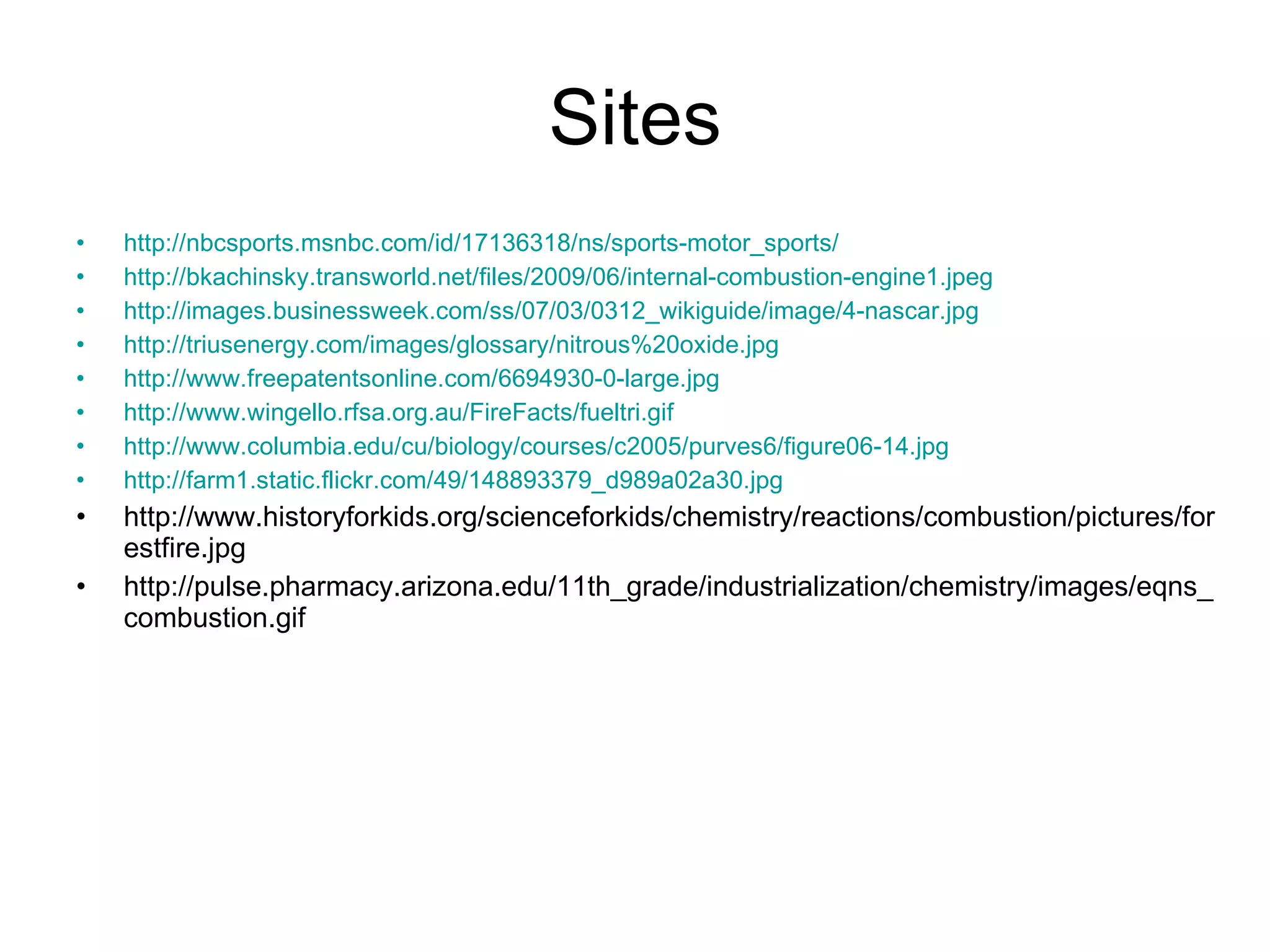 Sites http://nbcsports.msnbc.com/id/17136318/ns/sports-motor_sports/ http://bkachinsky.transworld.net/files/2009/06/internal-combustion-engine1.jpeg http://images.businessweek.com/ss/07/03/0312_wikiguide/image/4-nascar.jpg http://triusenergy.com/images/glossary/nitrous%20oxide.jpg http://www.freepatentsonline.com/6694930-0-large.jpg http://www.wingello.rfsa.org.au/FireFacts/fueltri.gif http://www.columbia.edu/cu/biology/courses/c2005/purves6/figure06-14.jpg http://farm1.static.flickr.com/49/148893379_d989a02a30.jpg http://www.historyforkids.org/scienceforkids/chemistry/reactions/combustion/pictures/forestfire.jpg http://pulse.pharmacy.arizona.edu/11th_grade/industrialization/chemistry/images/eqns_combustion.gif 