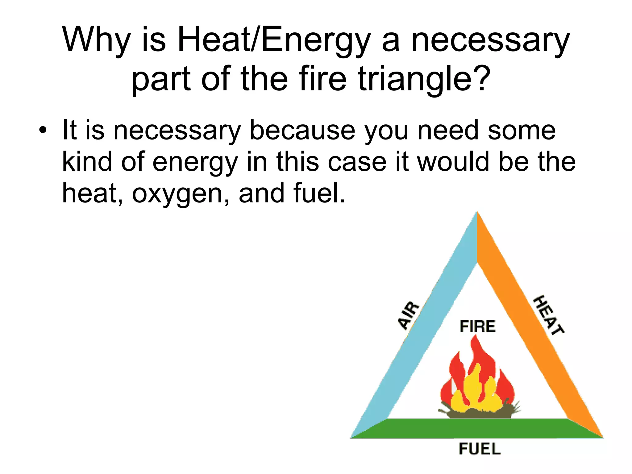 Why is Heat/Energy a necessary part of the fire triangle?  It is necessary because you need some kind of energy in this case it would be the heat, oxygen, and fuel.  