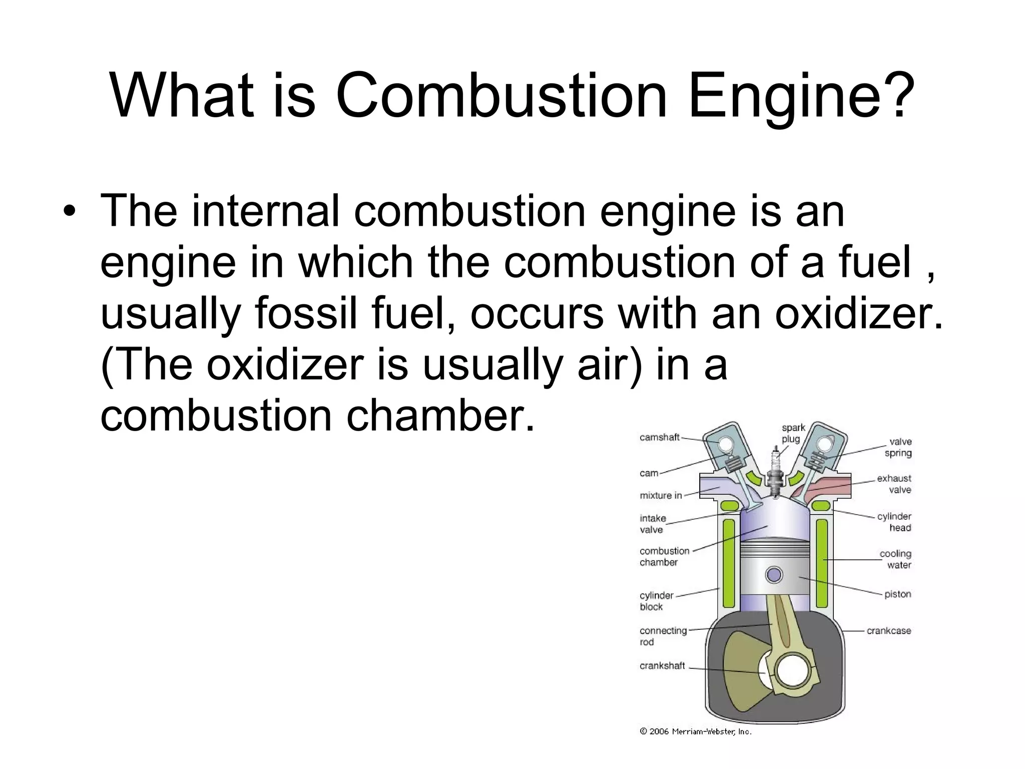 What is Combustion Engine? The internal combustion engine is an engine in which the combustion of a fuel , usually fossil fuel, occurs with an oxidizer. (The oxidizer is usually air) in a combustion chamber. 