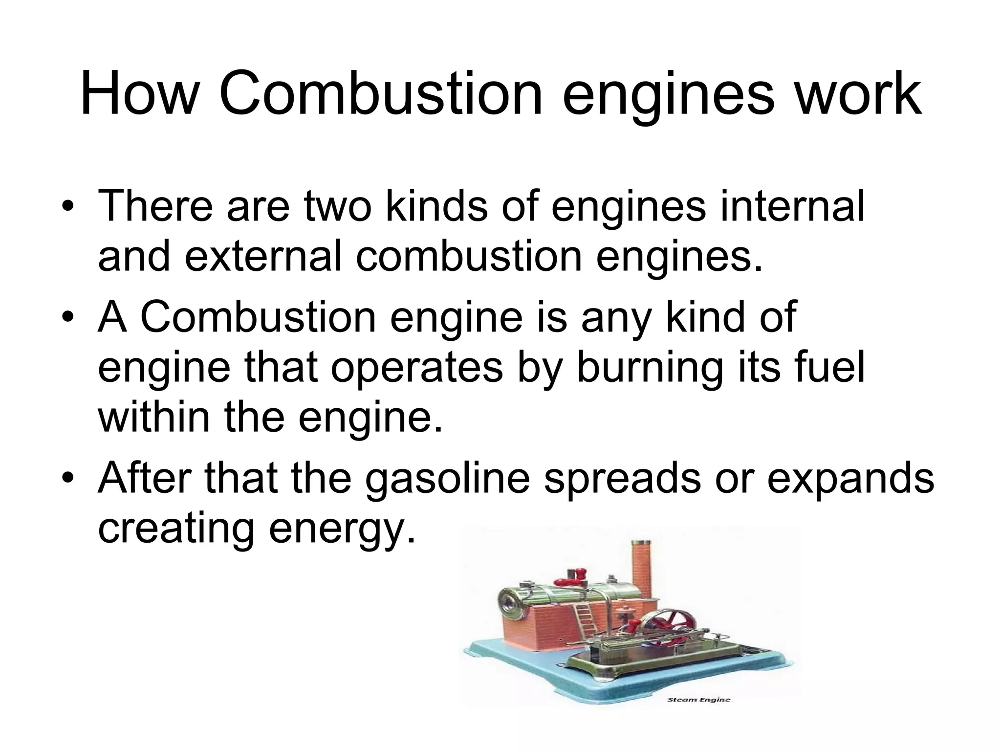How Combustion engines work There are two kinds of engines internal and external combustion engines.  A Combustion engine is any kind of  engine that operates by burning its fuel within the engine.  After that the gasoline spreads or expands creating energy.  