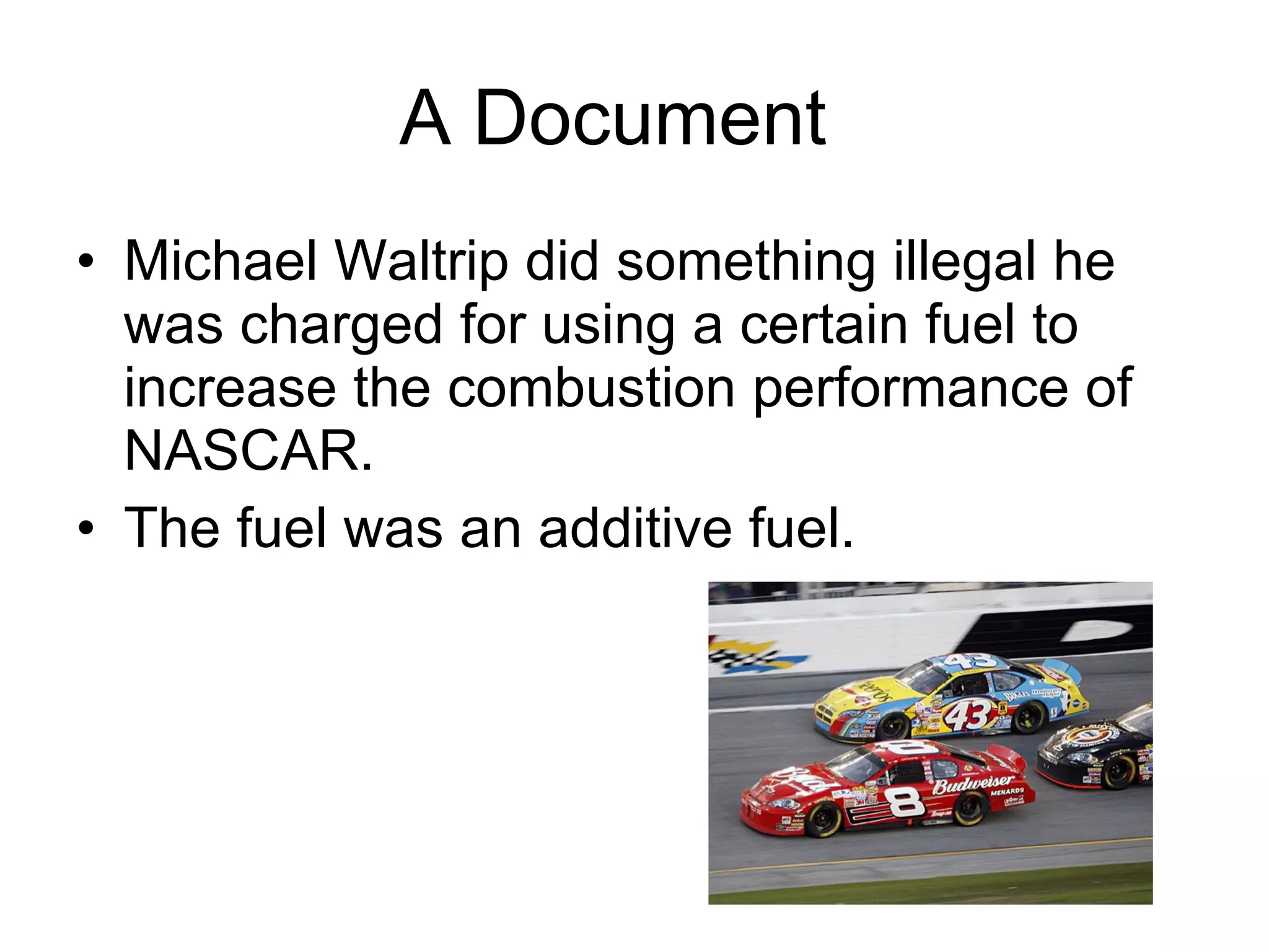 A Document  Michael Waltrip did something illegal he was charged for using a certain fuel to increase the combustion performance of NASCAR.  The fuel was an additive fuel.  