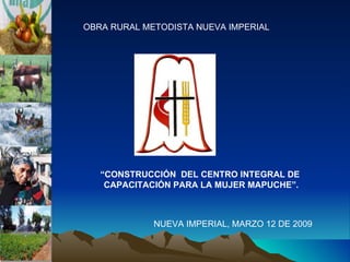 OBRA RURAL METODISTA NUEVA IMPERIAL “ CONSTRUCCIÓN  DEL CENTRO INTEGRAL DE  CAPACITACIÓN PARA LA MUJER MAPUCHE”. NUEVA IMPERIAL, MARZO 12 DE 2009 