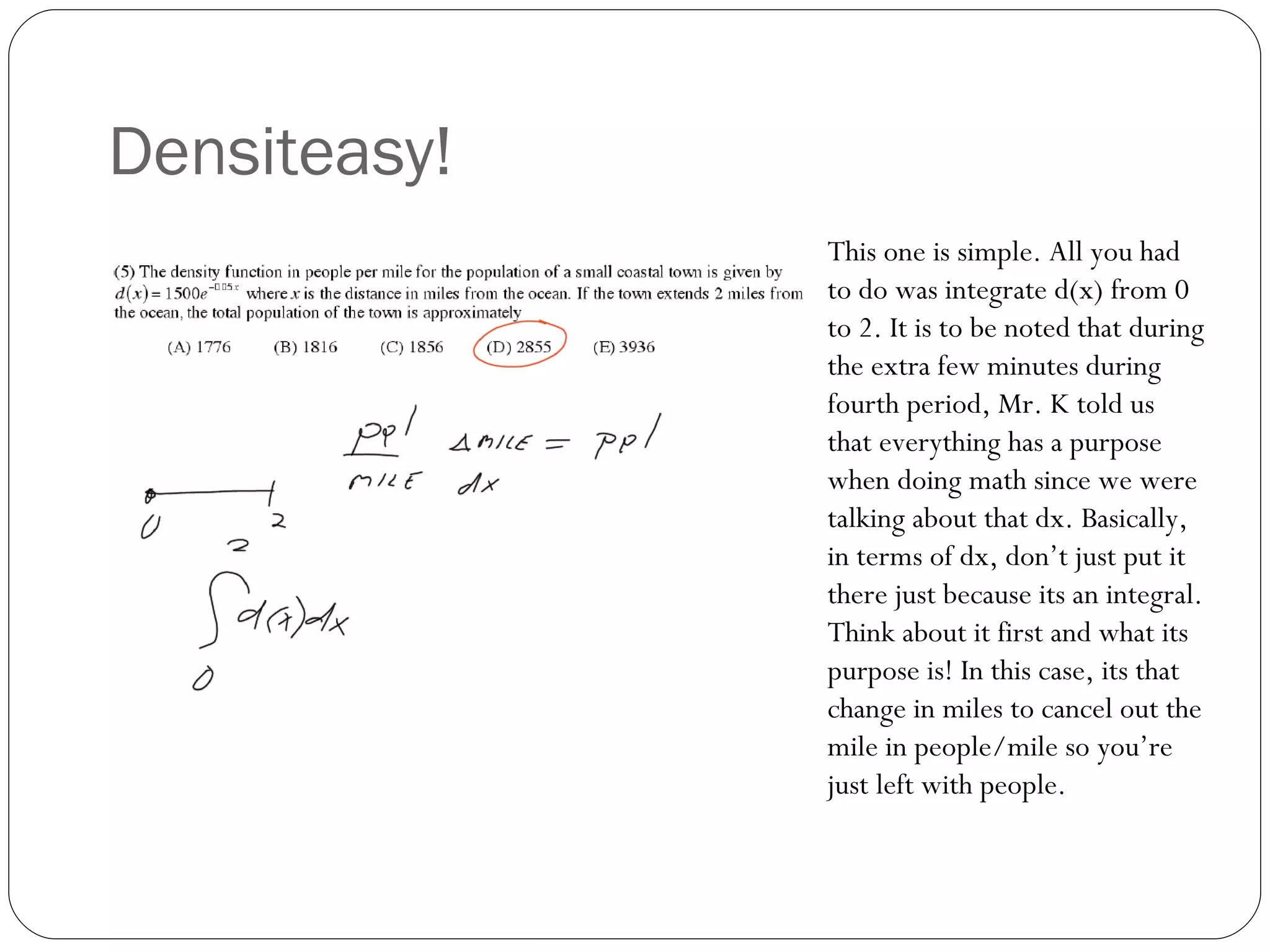 Densiteasy! This one is simple. All you had to do was integrate d(x) from 0 to 2. It is to be noted that during the extra few minutes during fourth period, Mr. K told us that everything has a purpose when doing math since we were talking about that dx. Basically, in terms of dx, don’t just put it there just because its an integral. Think about it first and what its purpose is! In this case, its that change in miles to cancel out the mile in people/mile so you’re just left with people. 