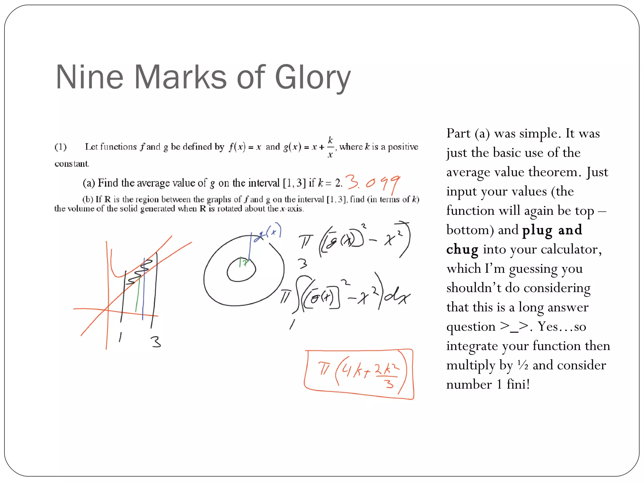 Nine Marks of Glory Part (a) was simple. It was just the basic use of the average value theorem. Just input your values (the function will again be top – bottom) and  plug and chug  into your calculator, which I’m guessing you shouldn’t do considering that this is a long answer question >_>. Yes…so integrate your function then multiply by ½ and consider number 1 fini! 