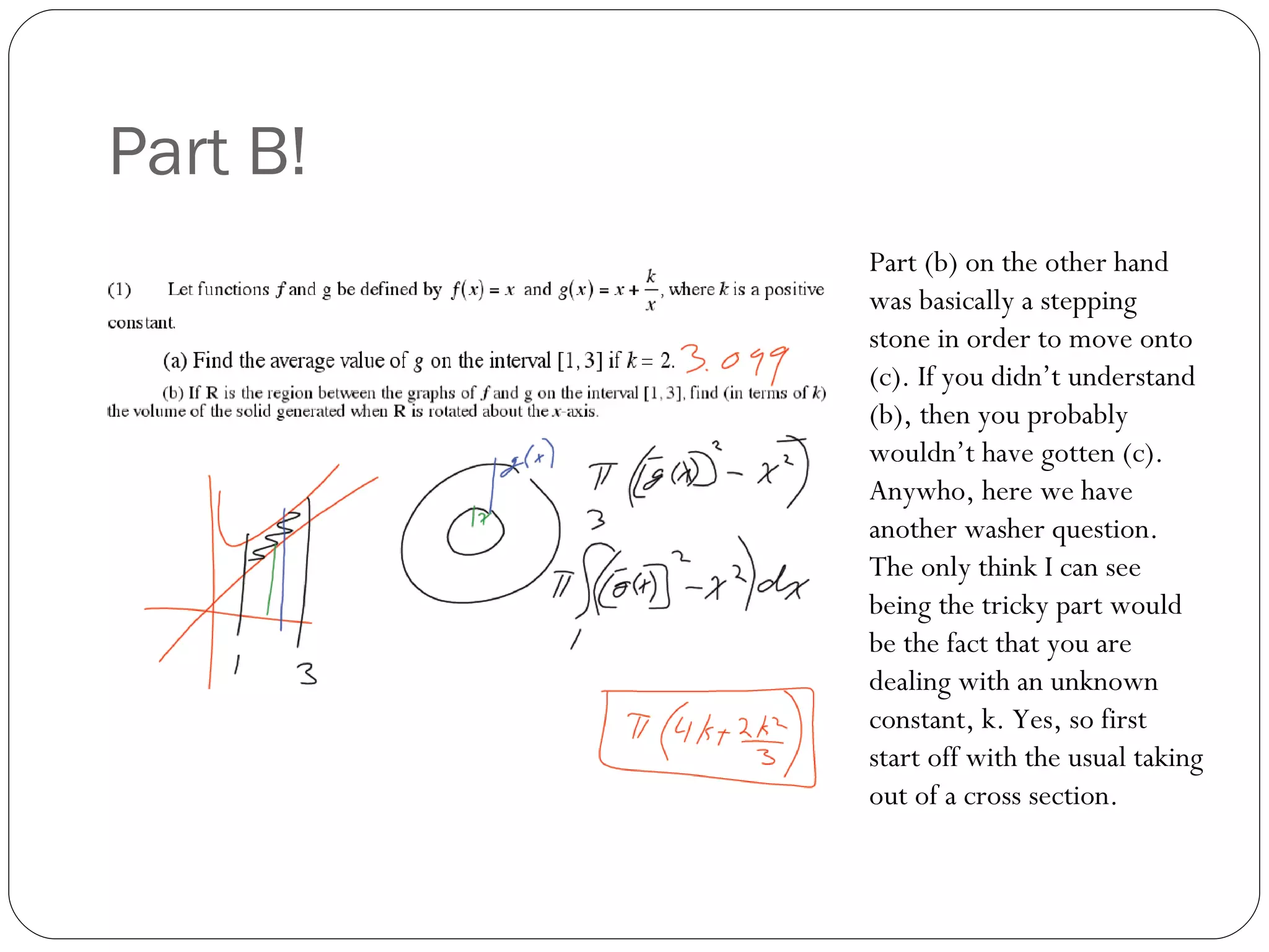 Part B! Part (b) on the other hand was basically a stepping stone in order to move onto (c). If you didn’t understand (b), then you probably wouldn’t have gotten (c). Anywho, here we have another washer question. The only think I can see being the tricky part would be the fact that you are dealing with an unknown constant, k. Yes, so first start off with the usual taking out of a cross section. 
