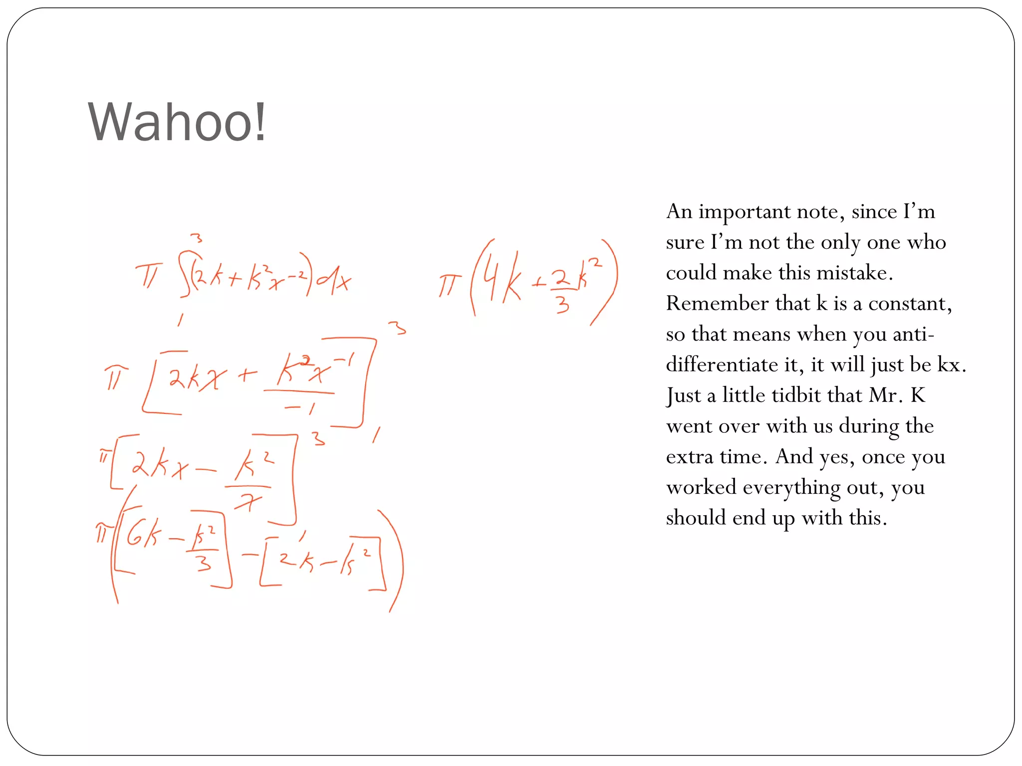 Wahoo! An important note, since I’m sure I’m not the only one who could make this mistake. Remember that k is a constant, so that means when you anti-differentiate it, it will just be kx. Just a little tidbit that Mr. K went over with us during the extra time. And yes, once you worked everything out, you should end up with this. 