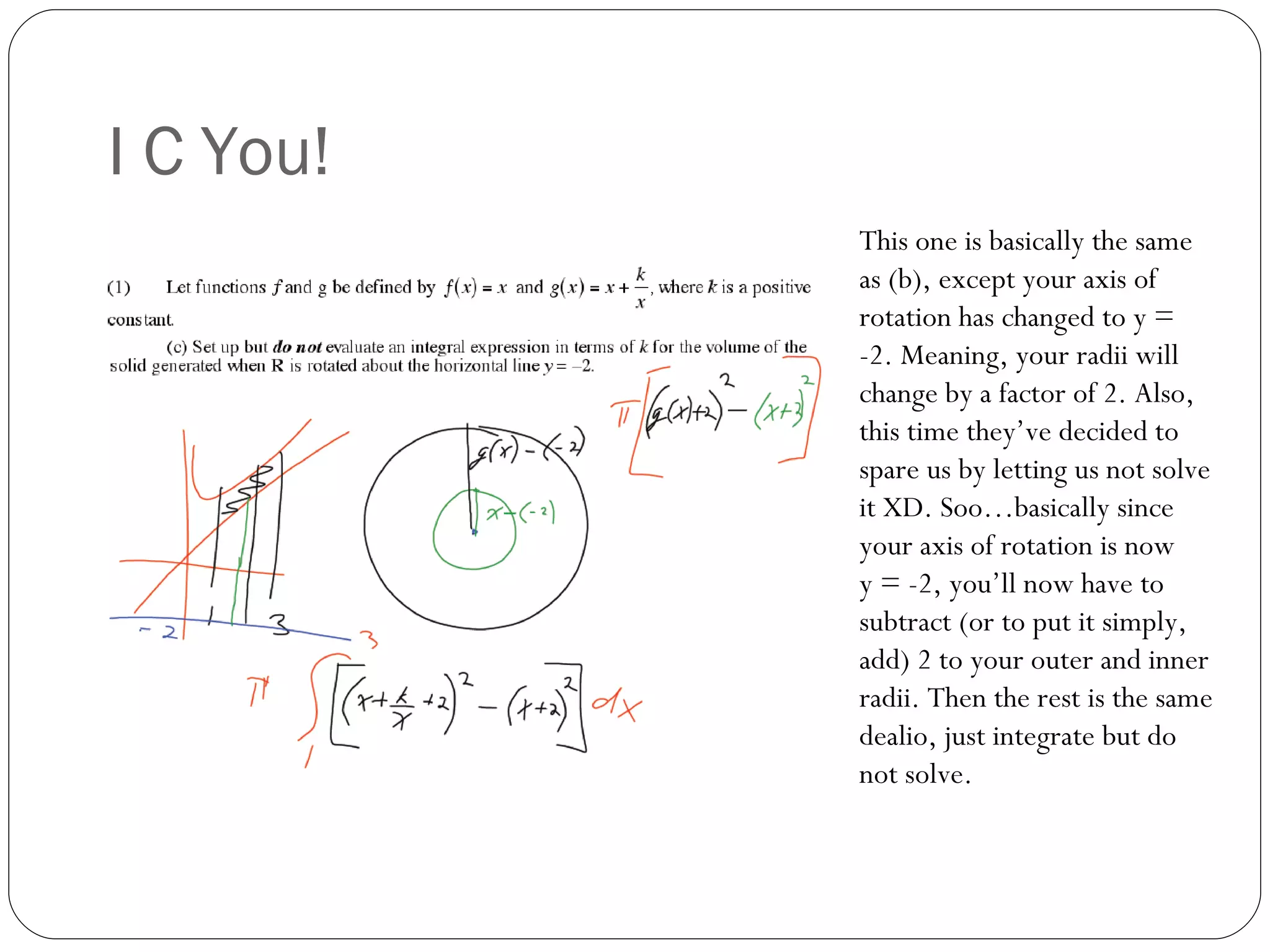 I C You! This one is basically the same as (b), except your axis of rotation has changed to y = -2. Meaning, your radii will change by a factor of 2. Also, this time they’ve decided to spare us by letting us not solve it XD. Soo…basically since your axis of rotation is now  y = -2, you’ll now have to subtract (or to put it simply, add) 2 to your outer and inner radii. Then the rest is the same dealio, just integrate but do not solve. 
