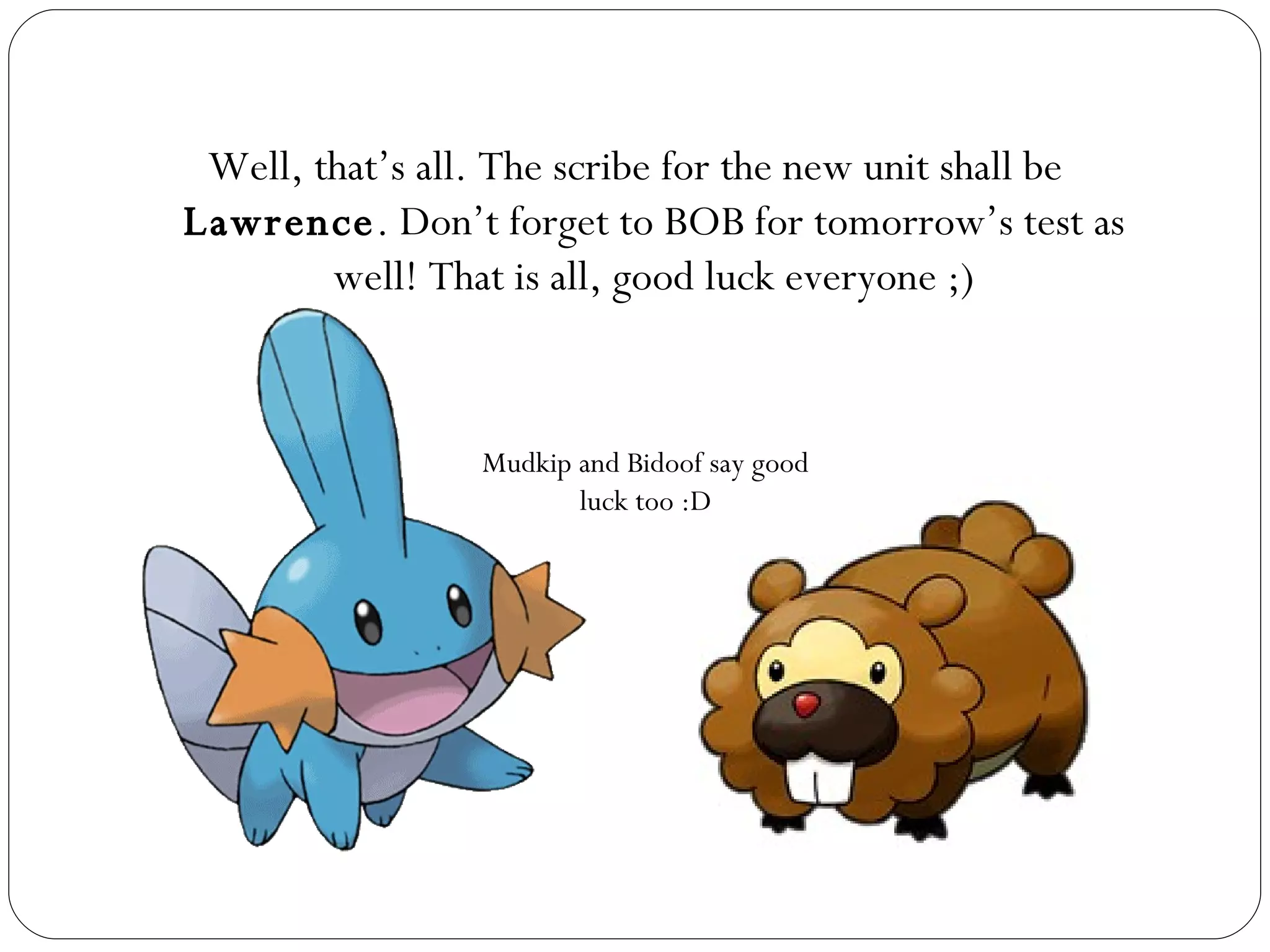 Well, that’s all. The scribe for the new unit shall be  Lawrence . Don’t forget to BOB for tomorrow’s test as well! That is all, good luck everyone ;) Mudkip and Bidoof say good luck too :D 